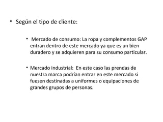 • Según el tipo de cliente:

      • Mercado de consumo: La ropa y complementos GAP
        entran dentro de este mercado ya que es un bien
        duradero y se adquieren para su consumo particular.

      • Mercado industrial: En este caso las prendas de
        nuestra marca podrían entrar en este mercado si
        fuesen destinadas a uniformes o equipaciones de
        grandes grupos de personas.
 