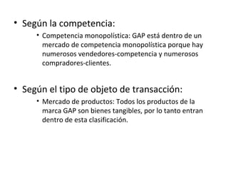 • Según la competencia:
     • Competencia monopolística: GAP está dentro de un
       mercado de competencia monopolística porque hay
       numerosos vendedores-competencia y numerosos
       compradores-clientes.


• Según el tipo de objeto de transacción:
     • Mercado de productos: Todos los productos de la
       marca GAP son bienes tangibles, por lo tanto entran
       dentro de esta clasificación.
 