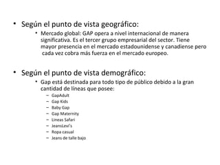 • Según el punto de vista geográfico:
      • Mercado global: GAP opera a nivel internacional de manera
        significativa. Es el tercer grupo empresarial del sector. Tiene
        mayor presencia en el mercado estadounidense y canadiense pero
         cada vez cobra más fuerza en el mercado europeo.


• Según el punto de vista demográfico:
      • Gap está destinada para todo tipo de público debido a la gran
        cantidad de líneas que posee:
          –   GapAdult
          –   Gap Kids
          –   Baby Gap
          –   Gap Maternity
          –   Lineas Safari
          –   JeansLevi’s
          –   Ropa casual
          –   Jeans de talle bajo
 