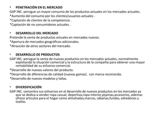 • PENETRACIÓN EN EL MERCADO
GAP INC. persigue un mayor consumo de los productos actuales en los mercados actuales.
*Aumento del consumo por los clientes/usuarios actuales .
*Captación de clientes de la competencia .
*Captación de no consumidores actuales .

• DESARROLLO DEL MERCADO
Pretende la venta de productos actuales en mercados nuevos.
*Apertura de mercados geográficos adicionales.
*Atracción de otros sectores del mercado.

• DESARROLLO DE PRODUCTOS
GAP INC. persigue la venta de nuevos productos en los mercados actuales, normalmente
   explotando la situación comercial y la estructura de la compañía para obtener una mayor
   rentabilidad de su esfuerzo comercial.
*Desarrollo de nuevos valores del producto.
*Desarrollo de diferencias de calidad (nuevas gamas). con marca reconocida.
*Desarrollo de nuevos modelos y tallas.

• DIVERSIFICACIÓN
GAP INC. concentra sus esfuerzos en el desarrollo de nuevos productos en los mercados ya
   que se dedica a vender ropa casual, deportiva,ropa interior,pijamas,accesorios, ademas
   ofrece articulos para el hogar como almohadas,marcos, sábanas,fundas, edredones y
   toallas.
 