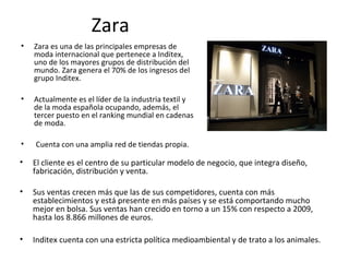 Zara
•   Zara es una de las principales empresas de
    moda internacional que pertenece a Inditex,
    uno de los mayores grupos de distribución del
    mundo. Zara genera el 70% de los ingresos del
    grupo Inditex.

•   Actualmente es el líder de la industria textil y
    de la moda española ocupando, además, el
    tercer puesto en el ranking mundial en cadenas
    de moda.

•   Cuenta con una amplia red de tiendas propia.

•   El cliente es el centro de su particular modelo de negocio, que integra diseño,
    fabricación, distribución y venta.

•   Sus ventas crecen más que las de sus competidores, cuenta con más
    establecimientos y está presente en más países y se está comportando mucho
    mejor en bolsa. Sus ventas han crecido en torno a un 15% con respecto a 2009,
    hasta los 8.866 millones de euros.

•   Inditex cuenta con una estricta política medioambiental y de trato a los animales.
 