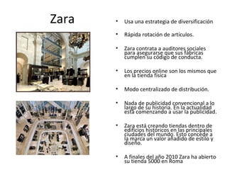 Zara   •   Usa una estrategia de diversificación

       •   Rápida rotación de artículos.

       •   Zara contrata a auditores sociales
           para asegurarse que sus fábricas
           cumplen su código de conducta.

       •   Los precios online son los mismos que
           en la tienda física

       •   Modo centralizado de distribución.

       •   Nada de publicidad convencional a lo
           largo de su historia. En la actualidad
           está comenzando a usar la publicidad.

       •   Zara está creando tiendas dentro de
           edificios históricos en las principales
           ciudades del mundo. Esto concede a
           la marca un valor añadido de estilo y
           diseño.

       •   A finales del año 2010 Zara ha abierto
           su tienda 5000 en Roma
 