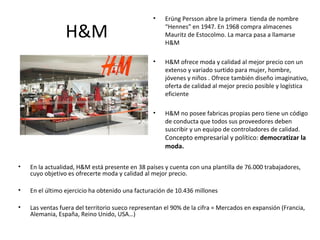 •    Erüng Persson abre la primera tienda de nombre

                 H&M                                  “Hennes” en 1947. En 1968 compra almacenes
                                                      Mauritz de Estocolmo. La marca pasa a llamarse
                                                      H&M

                                                 •    H&M ofrece moda y calidad al mejor precio con un
                                                      extenso y variado surtido para mujer, hombre,
                                                      jóvenes y niños . Ofrece también diseño imaginativo,
                                                      oferta de calidad al mejor precio posible y logística
                                                      eficiente

                                                 •    H&M no posee fabricas propias pero tiene un código
                                                      de conducta que todos sus proveedores deben
                                                      suscribir y un equipo de controladores de calidad.
                                                      Concepto empresarial y político: democratizar la
                                                      moda.

•   En la actualidad, H&M está presente en 38 países y cuenta con una plantilla de 76.000 trabajadores,
    cuyo objetivo es ofrecerte moda y calidad al mejor precio.

•   En el último ejercicio ha obtenido una facturación de 10.436 millones

•   Las ventas fuera del territorio sueco representan el 90% de la cifra = Mercados en expansión (Francia,
    Alemania, España, Reino Unido, USA…)
 