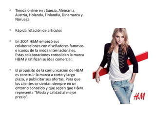 •   Tienda online en : Suecia, Alemania,
    Austria, Holanda, Finlandia, Dinamarca y
    Noruega

•   Rápida rotación de artículos

•   En 2004 H&M empezó sus
    colaboraciones con diseñadores famosos
    e iconos de la moda internacionales.
    Estas colaboraciones consolidan la marca
    H&M y ratifican su idea comercial.

•   El propósito de la comunicación de H&M
    es construir la marca a corto y largo
    plazo, y publicitar sus ofertas. Para que
    los clientes se sientan siempre en un
    entorno conocido y que sepan que H&M
    representa "Moda y calidad al mejor
    precio".
 