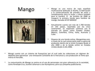 Mango                              •   Mango es una marca de ropa española
                                                      multinacional dedicada al diseño, la fabricación
                                                      y la comercialización de prendas de vestir y
                                                      complementos para la mujer, y ahora también
                                                      para el hombre. El de octubre de 2008 se
                                                      inauguró la primera tienda para hombre de
                                                      mango, llamada HE BY MANGO

                                                  •   Actualmente cuenta con más de 1.700 tiendas
                                                      en 102 países, repartidas por los cinco
                                                      continentes. Su expansión continúa con la
                                                      entrada en países como Estados Unidos,
                                                      México, Colombia, China, Italia, Australia y
                                                      Cuba.

                                                  •   Dispone de una tienda online, Mangoshop.com,
                                                      a través de la cual comercializa toda su gama de
                                                      productos dentro de la Unión Europea desde el
                                                      año 2000 y de la tienda online en Estados
                                                      Unidos desde el año 2006.


•   Mango cuenta con un sistema de franquicias por el cual cede las colecciones en régimen de
    depósito para garantizar una renovación constante de la mercancía y una producción al ritmo que
    marca el mercado.

•   La comunicación de Mango se centra en el uso de personajes con gran relevancia en la sociedad,
    como Penelope Cruz, Scarlett Johanson o Jon Kortajarena, para sus campañas publicitarias.
 