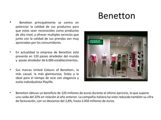 •      Benetton principalmente se centra en
                                                                 Benetton
    potenciar la calidad de sus productos para
    que estos sean reconocidos como productos
    de alto nivel, y ofrecer multiples servicios que
    junto con la calidad de sus prendas son muy
    apreciados por los consumidores.

•   En actualidad la empresa de Benetton está
    presente en 120 paises alrededor del mundo
    y posee alrededor de 6.000 establecimientos.

•   Sus marcas United Colours of Benetton:, la
    más casual, la más glamourosa, Sisley y la
    ideal para el tiempo de ocio con elegancia y
    estilo individualista Playlife.


•   Benetton obtuvo un beneficio de 120 millones de euros durante el último ejercicio, lo que supone
    una caída del 22% en relación al año anterior. La compañía italiana ha visto reducida también su cifra
    de facturación, con un descenso del 2,8%, hasta 2.050 millones de euros.
 