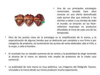•   Una de sus principales estrategias
                                                   comerciales lanzada hace años
                                                   consiste en una oferta diversificada
                                                   cada quince días que estimule a los
                                                   clientes a volver a sus tiendas de todo
                                                   el mundo: se lanzarán así las flash-
                                                   collection inspiradas en productos
                                                   difundidos al inicio de cada una de las
                                                   temporada.
•   Otro de los puntos clave de la estrategia es la simplificación de la marca, y la
    especialización de algunas tiendas que se dedicarán por completo a una firma o por
    categorías de producto, así aumentarán los puntos de venta dedicados sólo al niño, a
    la mujer, o sólo al hombre.

•   El resultado fue un notable aumento de las ventas y la posibilidad de elegir teniendo
    al alcance de la mano un abanico más amplio de productos de la citada casa
    comercial.

•   La publicidad de esta marca es muy polémica. Las imágenes del fotógrafo Toscani,
    vinculado a la marca desde sus inicios producen mucha expectación.
 