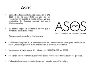 Asos
•   Es una tienda online británica creada en el año
    2000 y se ha convertido en uno de los
    referentes en cuanto a moda online, ya que
    productos de diversas marcas, así como
    diseños propios.

•   Su lema es seguir las tendencias y hacer que la
    moda sea accesible a todos.

•   Clonan modelos que lucen los famosos

•   La compañía logró en 2008 una facturación de 104 millones de libras (185,3 millones de
    euros), lo que supone un 104% más que en el ejercicio precedente.

•   Sus usuarios activos son de 1,2 millones en 2009 (890.000 en 2008).

•   Las ventas internacionales subieron un 110% representando un 25% de las globales.

•   En la actualidad, Asos.com distribuye sus colecciones en 114 países.
 