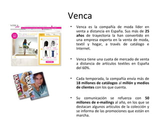 Venca
•   Venca es la compañía de moda líder en
    venta a distancia en España. Sus más de 25
    años de trayectoria la han convertido en
    una empresa experta en la venta de moda,
    textil y hogar, a través de catálogo e
    Internet.

•   Venca tiene una cuota de mercado de venta
    a distancia de artículos textiles en España
    del 60%.

•   Cada temporada, la compañía envía más de
    18 millones de catálogos al millón y medios
    de clientes con los que cuenta.

•   Su comunicación se refuerza con 50
    millones de e-mailings al año, en los que se
    destacan algunos artículos de la colección y
    se informa de las promociones que están en
    marcha.
 