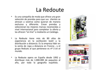 La Redoute
•   Es una compañía de moda que ofrece una gran
    selección de prendas para que sus clientes se
    atrevan a vestirse como quieran de manera
    exclusiva y diferente. Crean prendas y
    seleccionan las mejores marcas reconocidas a
    nivel internacional para completar la oferta y
    las ofrecen “on line” o mediante un Catálogo.

•   La Redoute tiene más de 80 años de
    experiencia en la confección textil y la
    distribución a distancia. Es la empresa lider en
    la venta de ropa a distancia en Francia , y el
    grupo Redcats al que pertenece es nº 3 en el
    mundo.

•   La Redoute opera en España desde 1992 y
    distribuye más de 1.000.000 de paquetes al
    año, por toda la geografía española.
 