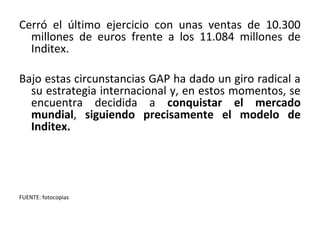 Cerró el último ejercicio con unas ventas de 10.300
  millones de euros frente a los 11.084 millones de
  Inditex.

Bajo estas circunstancias GAP ha dado un giro radical a
  su estrategia internacional y, en estos momentos, se
  encuentra decidida a conquistar el mercado
  mundial, siguiendo precisamente el modelo de
  Inditex.




FUENTE: fotocopias
 
