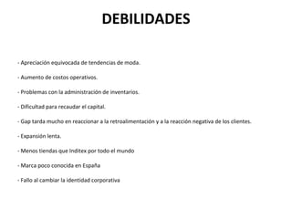 DEBILIDADES

- Apreciación equivocada de tendencias de moda.

- Aumento de costos operativos.

- Problemas con la administración de inventarios.

- Dificultad para recaudar el capital.

- Gap tarda mucho en reaccionar a la retroalimentación y a la reacción negativa de los clientes.

- Expansión lenta.

- Menos tiendas que Inditex por todo el mundo

- Marca poco conocida en España

- Fallo al cambiar la identidad corporativa
 