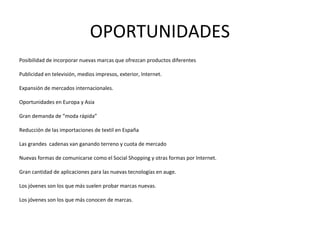 OPORTUNIDADES
Posibilidad de incorporar nuevas marcas que ofrezcan productos diferentes

Publicidad en televisión, medios impresos, exterior, Internet.

Expansión de mercados internacionales.

Oportunidades en Europa y Asia

Gran demanda de “moda rápida”

Reducción de las importaciones de textil en España

Las grandes cadenas van ganando terreno y cuota de mercado

Nuevas formas de comunicarse como el Social Shopping y otras formas por Internet.

Gran cantidad de aplicaciones para las nuevas tecnologías en auge.

Los jóvenes son los que más suelen probar marcas nuevas.

Los jóvenes son los que más conocen de marcas.
 