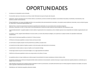 OPORTUNIDADES
•   Los jóvenes son compradores menos racionales.

•   El consumidor cada vez es más activo y no se limita a recibir información sino que es él quien sale a buscarla.

•   Urbanomics: cada vez más gente vive en los núcleos urbanos. Los productos y servicios se tendrán que adaptar a consumidores más audaces, más liberales, más tolerantes y más
    propensos a probar nuevos productos

•   Pricing Pandemonuim: Las nuevas tecnologías permiten a los consumidores estar permanentemente conectados, y eso propicia nuevas tendencias comerciales, como la compra en grupo,
    las ‘ventas flash’, los descuentos geolocalizados, etc.ç

•   Made for China: crecerán los lanzamientos de productos específicamentes destinados a los consumidores de los mercados emergentes
•   Social-lites y Twinsumers: en 2011, el ‘boca a boca’ y las recomendaciones a través de las redes sociales de internet adquirirán más importancia si cabe

•   ‘Espontaneidad planeada’: Las agendas rígidas no tienen cabida en la generación de los smartphones y de las múltiples opciones de ocio disponibles de inmediato: la geolocalización será
    clave

•   Eco Superior: en 2011, seguirán desarrollándose el concumo verde: y no serán sólo productos ecológicos, sino superiores en cualquier sentido a los operadores tradicionales
    contaminantes

•   Siete de cada 10 internautas españoles se conectan 6 ó 7 días por semana

•   El 76% de los internautas españoles se conecta más de una hora por sesión

•   Los internautas en España actualizan más frecuentemente sus perfiles y consultan otros

•   La irrupción de las redes sociales en España es superior a la de otros países, sobre todo entre los más jóvenes

•   La penetración en redes sociales es mayor en España, no así la posesión de blogs

•   El email sigue siendo el rey de la comunicación digital, con un auge importante de la telefonía

•   El 66% de los internautas españoles ha hecho una compra online en los últimos 12 meses

•
•   Los españoles valoran en mayor medida que la media europea la recomendación de compras realizadas por clientes similares a ellos

•   Actualmente, además de los sistemas de búsqueda también existen asistentes de recomendación: asistente virtual que es capaz de seleccionar aquellos productos o contenidos que se
    adaptan más a tus intereses

•   poder identificar qué sectores de la audiencia estarán interesado en recibir sus promociones. Los estudios demuestran que es el medio que genera respuestas más rápidas: los usuarios
    suelen responder al eMail dentro de las 48 horas del envío.

•   Publicidad por mail: totalmente asequible y altamente rentable
 