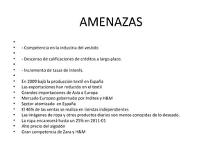 AMENAZAS
•
•   - Competencia en la industria del vestido
•
•   - Descenso de calificaciones de créditos a largo plazo.
•
•   - Incremento de tasas de interés.
•
•   En 2009 bajó la producción textil en España
•   Las exportaciones han reducido en el textil
•   Grandes importaciones de Asia a Europa
•   Mercado Europeo gobernado por Inditex y H&M
•   Sector atomizado en España
•   El 46% de las ventas se realiza en tiendas independientes
•   Las imágenes de ropa y otros productos diarios son menos conocidas de lo deseado.
•   La ropa encarecerá hasta un 25% en 2011-01
•   Alto precio del algodón
•   Gran competencia de Zara y H&M
 