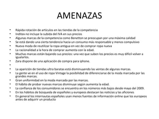 AMENAZAS
•   Rápida rotación de artículos en las tiendas de la competencia
•   Inditex no incluye la subida del IVA en sus precios
•   Algunas marcas de la competencia como Benetton se preocupan por una máxima calidad
•   Se está dando una cierta tendencia hacia un consumo más responsable y menos compulsivo
•   Nueva moda de reutilizar la ropa antigua en vez de comprar ropa nueva
•   La racionalidad a la hora de comprar aumenta con la edad.
•   Muchas marcas están bajando sus precios: una vez que suben los precios es muy difícil volver a
    igualarlos.
•   Zara dispone de una aplicación de compra para iphone.
•
•   La aparición de tiendas ultra baratas está disminuyendo las ventas de algunas marcas.
•   La gente ve en el uso de ropa Vintage la posibilidad de diferenciarse de la moda marcada por las
    grandes marcas.
•   Gran uniformidad en la moda marcada por las marcas.
•   El hábito de probar nuevas marcas disminuye según aumenta la edad.
•   La confianza de los consumidores se encuentra en los números más bajos desde mayo del 2009.
•   En los hábitos de búsqueda de españoles y europeos destacan las noticias y las aficiones
•   En general los internautas españoles usan menos fuentes de información online que los europeos
    antes de adquirir un producto
 