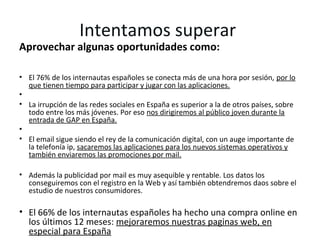 Intentamos superar
Aprovechar algunas oportunidades como:

• El 76% de los internautas españoles se conecta más de una hora por sesión, por lo
  que tienen tiempo para participar y jugar con las aplicaciones.
•
• La irrupción de las redes sociales en España es superior a la de otros países, sobre
  todo entre los más jóvenes. Por eso nos dirigiremos al público joven durante la
  entrada de GAP en España.
•
• El email sigue siendo el rey de la comunicación digital, con un auge importante de
  la telefonía ip, sacaremos las aplicaciones para los nuevos sistemas operativos y
  también enviaremos las promociones por mail.

• Además la publicidad por mail es muy asequible y rentable. Los datos los
  conseguiremos con el registro en la Web y así también obtendremos daos sobre el
  estudio de nuestros consumidores.

• El 66% de los internautas españoles ha hecho una compra online en
  los últimos 12 meses: mejoraremos nuestras paginas web, en
  especial para España
 
