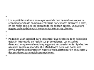 •
• Los españoles valoran en mayor medida que la media europea la
  recomendación de compras realizadas por clientes similares a ellos,
  en las redes sociales los consumidores podrán opinar. En nuestra
  pagina web podrán votar y comentar con otros clientes
•
•
• Podemos usar Internet para identificar qué sectores de la audiencia
  estarán interesado en recibir sus promociones. Los estudios
  demuestran que es el medio que genera respuestas más rápidas: los
  usuarios suelen responder al e Mail dentro de las 48 horas del
  envío. Podrán registrarse en nuestra Web, participar en encuestas y
  dar sus datos para recibir promociones.
•
 