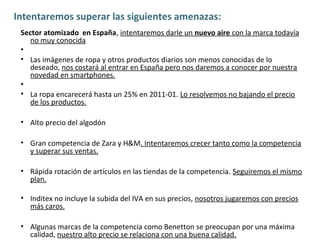 Intentaremos superar las siguientes amenazas:
 Sector atomizado en España, intentaremos darle un nuevo aire con la marca todavía
    no muy conocida
 •
 • Las imágenes de ropa y otros productos diarios son menos conocidas de lo
    deseado, nos costará al entrar en España pero nos daremos a conocer por nuestra
    novedad en smartphones.
 •
 • La ropa encarecerá hasta un 25% en 2011-01. Lo resolvemos no bajando el precio
    de los productos.

 • Alto precio del algodón

 • Gran competencia de Zara y H&M. Intentaremos crecer tanto como la competencia
   y superar sus ventas.

 • Rápida rotación de artículos en las tiendas de la competencia. Seguiremos el mismo
   plan.

 • Inditex no incluye la subida del IVA en sus precios, nosotros jugaremos con precios
   más caros.

 • Algunas marcas de la competencia como Benetton se preocupan por una máxima
   calidad, nuestro alto precio se relaciona con una buena calidad.
 