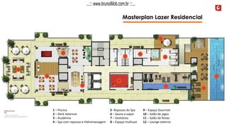 Masterplan Lazer Residencial
9 – Espaço Gourmet
10 – Salão de jogos
11 – Salão de festas
12 – Lounge externo
1 – Piscina
2 – Deck Solarium
3 – Academia
4 – Spa com repouso e Hidromassagem
5- Repouso do Spa
6 – Sauna a vapor
7 – Vestiários
8 – Espaço multiuso
...::: www.brunoiMob.com.br :::...
 