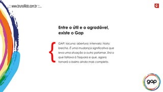 GAP: lacuna; abertura; intervalo; hiato;
brecha. É uma mudança significativa que
leva uma situação a outro patamar. Era o
que faltava à Taquara e que, agora,
tornará o bairro ainda mais completo.
{
Entre o útil e o agradável,
existe o Gap
...::: www.brunoiMob.com.br :::...
 