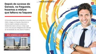 Depois do sucesso do
Genesis, na Freguesia,
trazemos a mistura
que faltava na Taquara
O Conceito mixed-use conhecido no mundo
inteiro, chegou na Taquara. Reunindo no
mesmo projeto unidades comerciais e
residenciais, lazer e serviços, o Gap surge
como uma solução inteligente para atender
às necessidades da vida urbana moderna.
90% VENDIDO EM 3 MESES
...::: www.brunoiMob.com.br :::...
 