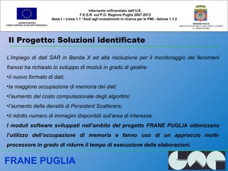 Il Progetto: Soluzioni identificate
UNIONE EUROPEA
FONDO EUROPEO DI SVILUPPO REGIONALE
REGIONE PUGLIA
AREA POLITICHE PER LO SVILUPPO IL LAVORO
E L’INNOVAZIONE
L’impiego di dati SAR in Banda X ad alta risoluzione per il monitoraggio dei fenomeni
franosi ha richiesto lo sviluppo di moduli in grado di gestire:
•il nuovo formato di dati;
•la maggiore occupazione di memoria dei dati;
•l’aumento del costo computazionale degli algoritmi;
•l’aumento della densità di Persistent Scatterers;
•il ridotto numero di immagini disponibili sull’area di interesse.
I moduli software sviluppati nell’ambito del progetto FRANE PUGLIA ottimizzano
l’utilizzo dell’occupazione di memoria e fanno uso di un approccio multi-
processore in grado di ridurre il tempo di esecuzione delle elaborazioni.
Intervento cofinanziato dall’U.E.
F.E.S.R. sul P.O. Regione Puglia 2007-2013
Asse I – Linea 1.1 “Aiuti agli investimenti in ricerca per le PMI - Azione 1.1.2
FRANE PUGLIA
 