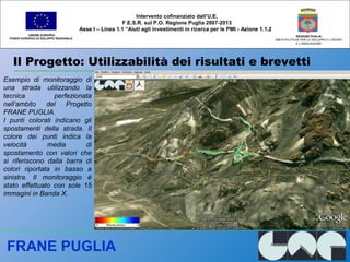 Il Progetto: Utilizzabilità dei risultati e brevetti
UNIONE EUROPEA
FONDO EUROPEO DI SVILUPPO REGIONALE
REGIONE PUGLIA
AREA POLITICHE PER LO SVILUPPO IL LAVORO
E L’INNOVAZIONE
Esempio di monitoraggio di
una strada utilizzando la
tecnica perfezionata
nell’ambito del Progetto
FRANE PUGLIA.
I punti colorati indicano gli
spostamenti della strada. Il
colore dei punti indica la
velocità media di
spostamento con valori che
si riferiscono dalla barra di
colori riportata in basso a
sinistra. Il monitoraggio è
stato effettuato con sole 15
immagini in Banda X.
Intervento cofinanziato dall’U.E.
F.E.S.R. sul P.O. Regione Puglia 2007-2013
Asse I – Linea 1.1 “Aiuti agli investimenti in ricerca per le PMI - Azione 1.1.2
FRANE PUGLIA
 
