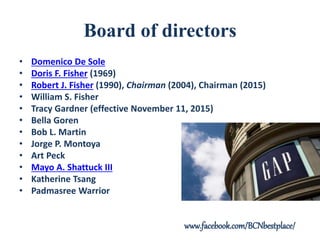 Board of directors
• Domenico De Sole
• Doris F. Fisher (1969)
• Robert J. Fisher (1990), Chairman (2004), Chairman (2015)
• William S. Fisher
• Tracy Gardner (effective November 11, 2015)
• Bella Goren
• Bob L. Martin
• Jorge P. Montoya
• Art Peck
• Mayo A. Shattuck III
• Katherine Tsang
• Padmasree Warrior
www.facebook.com/BCNbestplace/
 