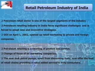 Retail Petroleum Industry of India Petroleum retail sector is one of the largest segments of the industry . Petroleum retailing industry in India faces significant challenges  and is forced to adopt new and innovative strategies. GOI on April 1, 2002, opened up retail marketing to private and foreign companies. Petroleum retailing is a retailing of product and service. Change of focus of oil marketing companies. The new look petrol pumps, apart from dispensing fuels; now offer the best of retail chains providing a value added service to busy consumers. 