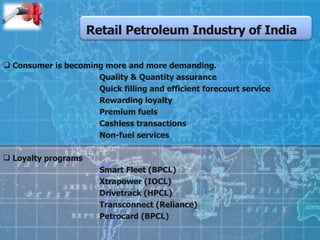Retail Petroleum Industry of India Consumer is becoming more and more demanding. Quality & Quantity assurance Quick filling and efficient forecourt service Rewarding loyalty Premium fuels Cashless transactions Non-fuel services Loyalty programs  Smart Fleet (BPCL) Xtrapower (IOCL) Drivetrack (HPCL) Transconnect (Reliance) Petrocard (BPCL)  