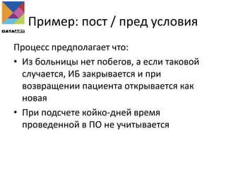 Пример: пост / пред условия
Процесс предполагает что:
• Из больницы нет побегов, а если таковой
случается, ИБ закрывается и при
возвращении пациента открывается как
новая
• При подсчете койко-дней время
проведенной в ПО не учитывается
 