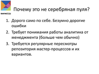 Почему это не серебряная пуля?
1. Дорого само по себе. Безумно дорогие
ошибки
2. Требует понимания работы аналитика от
менеджмента (больше чем обычно)
3. Требуется регулярные пересмотры
репозитория мастер-процессов и их
вариантов.
 