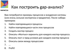 Как построить gap-анализ?
Вам потребуются примеры процессов и внедрения системы
(или очень сильная экспертиза в предметке). После набора
примеров:
1. Найти повторяющиеся процессы
2. Найти повторяющиеся части этих процессов
3. Создать мастер-процесс
4. Описать «Желтые» варианты для каждого мастер-процесса.
5. Описать пост и пред условия для каждого мастер процесса
6. Описать связи между процессами
7. ...
8. Profit!
 