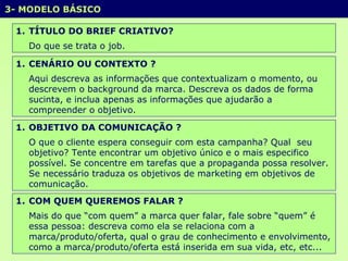 3- MODELO BÁSICO  TÍTULO DO BRIEF CRIATIVO? Do que se trata o job.  CENÁRIO OU CONTEXTO ? Aqui descreva as informações que contextualizam o momento, ou descrevem o background da marca. Descreva os dados de forma sucinta, e inclua apenas as informações que ajudarão a compreender o objetivo. OBJETIVO DA COMUNICAÇÃO ? O que o cliente espera conseguir com esta campanha? Qual  seu objetivo? Tente encontrar um objetivo único e o mais especifico possível. Se concentre em tarefas que a propaganda possa resolver. Se necessário traduza os objetivos de marketing em objetivos de comunicação.  COM QUEM QUEREMOS FALAR ? Mais do que “com quem” a marca quer falar, fale sobre “quem” é essa pessoa: descreva como ela se relaciona com a marca/produto/oferta, qual o grau de conhecimento e envolvimento, como a marca/produto/oferta está inserida em sua vida, etc, etc... 
