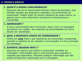 3- MODELO BÁSICO  QUEM É A NOSSA CONCORRÊNCIA? Descreva não só os concorrentes diretos e fáceis de perceber, mas também aqueles que disputam a atenção e os sentimentos do consumidor. Podem estar na mesma categoria da nossa marca, ou apenas servir como alternativa racional ou emocional para o consumidor  ABORDAGEM ? O que a comunicação deve mencionar. Qual o tom e a linguagem que devem ser usados. Que aspectos da personalidade da marca devem ser ressaltados QUAL A RESPOSTA-CHAVE DO COMSUMIDOR ? Defina em  uma  frase o que esperamos do consumidor, comprenda, assimile e verbalize ao ser exposto a comunicação. É o foco principal da mensagem SUPORTE (REASON-WHY) ? Descreva os motivos que fariam o consumidor acreditar na mensagem. Informações úteis e convincentes que suportem a resposta que esperamos. Descarte qualquer informação que não esteja diretamente relacionada com a mensagem. 