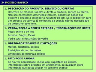 3- MODELO BÁSICO  DESCRIÇÃO DO PRODUTO, SERVIÇO OU OFERTA? Descreva de maneira simples e direta o produto, serviço ou oferta. Não são necessárias descrições técnicas, apenas os dados que ajudem a criação a entender a natureza do job. Se o pedido for para um produto ou serviço já conhecido da criação não há necessidade de preencher este item. VERBA/PEÇAS A SEREM CRIADAS / INFORMAÇÕES DE MÍDIA Peças online e off line Período, Praças, Meios  Verba total e Restrições de verba  OBRIGATORIEDADES E LIMITAÇÕES Marcas, logotipos, polices Restrições de cor, formatos  Limitações de natureza política ISTO PODE AJUDAR Se houver necessidade,   inclua aqui sugestões do Cliente, informações sobre projetos em andamento, ou qualquer outra informação que possa ajudar no caminho criativo 