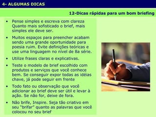 4- ALGUMAS DICAS 12-Dicas rápidas para um bom briefing Pense simples e escreva com clareza Quanto mais sofisticado o brief, mais simples ele deve ser. Muitos espaços para preencher acabam sendo uma grande oportunidade para poesia ruim. Evite definições teóricas e use uma linguagem no nível de 8a série. Utilize frases claras e explicativas. Teste o modelo de brief escolhido com produtos e serviços que você conhece bem. Se conseguir expor todas as idéias chave, já pode seguir em frente Todo fato ou observação que você adicionar ao brief deve ser útil e levar à ação. Se não for, deixe de fora. Não brife, Inspire. Seja tão criativo em seu “brifar” quanto as palavras que você colocou no seu brief . 