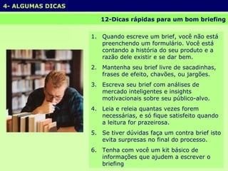 12-Dicas rápidas para um bom briefing Quando escreve um brief, você não está preenchendo um formulário. Você está contando a história do seu produto e a razão dele existir e se dar bem. Mantenha seu brief livre de sacadinhas, frases de efeito, chavões, ou jargões. Escreva seu brief com análises de mercado inteligentes e insights motivacionais sobre seu público-alvo. Leia e releia quantas vezes forem necessárias, e só fique satisfeito quando a leitura for prazeirosa. Se tiver dúvidas faça um contra brief isto evita surpresas no final do processo. Tenha com você um kit básico de informações que ajudem a escrever o briefing 4- ALGUMAS DICAS 