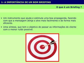 1- A IMPORTÂNCIA DE UM BOM BRIEFING  O que é um Briefing ?  Um instrumento que ajuda e estimula uma boa propaganda, fazendo com que a mensagem atinja o alvo mais facilmente e de forma mais eficiente.  Uma síntese, que tem o objetivo de passar as informações do cliente com o menor ruído possível.  