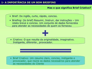 1- A IMPORTÂNCIA DE UM BOM BRIEFING  Mas o que significa Brief Criativo? Brief: Do inglês, curto, rápido, conciso. Briefing: (to brief) Resumir, Instruir, dar instruções – Um relato breve e conciso. Um conjunto de dados fornecidos para atender as necessidades de quem os forneceu Criativo: O que resulta da originalidade, imaginativo. Instigante, diferente , provocador.  Brief Criativo: Um resumo claro, conciso, instigante e provocador, que reúne os dados necessários para atender as necessidades do Cliente  