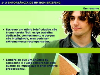 1- A IMPORTÂNCIA DE UM BOM BRIEFING  Em resumo Escrever um ótimo brief criativo não é uma tarefa fácil, exige trabalho, dedicação, conhecimento e porque não inteligência, mas pode ser extremamente recompensador. Lembre-se que um anúncio ou campanha é quase sempre tão bom quanto os imputs que o brief criativo proporcionou.  