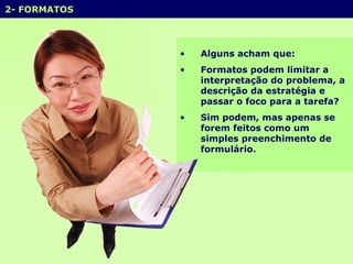 2- FORMATOS Alguns acham que: Formatos podem limitar a interpretação do problema, a descrição da estratégia e passar o foco para a tarefa? Sim podem, mas apenas se forem feitos como um simples preenchimento de formulário.  
