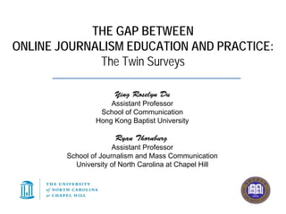 THE GAP BETWEEN
ONLINE JOURNALISM EDUCATION AND PRACTICE:
             The Twin Surveys

                      Ying Roselyn Du
                    Assistant Professor
                 School of Communication
                Hong Kong Baptist University

                      Ryan Thornburg
                      Assistant Professor
        School of Journalism and Mass Communication
          University of North Carolina at Chapel Hill
 