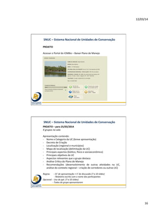 12/03/14	
  
16	
  
SNUC	
  –	
  Sistema	
  Nacional	
  de	
  Unidades	
  de	
  Conservação	
  
PROJETO	
  	
  
	
  
Acessar	
  o	
  Portal	
  do	
  ICMBio	
  –	
  Baixar	
  Plano	
  de	
  Manejo	
  	
  
	
  
	
  
	
  
SNUC	
  –	
  Sistema	
  Nacional	
  de	
  Unidades	
  de	
  Conservação	
  
PROJETO	
  –	
  para	
  25/03/2014	
  
4	
  grupos	
  na	
  sala	
  
	
  
Apresentação	
  contendo:	
  
-­‐  Nome	
  e	
  Categoria	
  da	
  UC	
  (breve	
  apresentação)	
  
-­‐  Decreto	
  de	
  Criação	
  
-­‐  Localização	
  (regional	
  e	
  municípios)	
  
-­‐  Mapa	
  de	
  localização	
  (delimitação	
  da	
  UC)	
  	
  
-­‐  Principais	
  aspectos	
  (bióEco,	
  hsico	
  e	
  socioeconômico)	
  
-­‐  Principais	
  objeEvos	
  da	
  UC	
  
-­‐  Aspectos	
  relevantes	
  que	
  o	
  grupo	
  destaca	
  	
  
-­‐  Análise	
  CríEca	
  do	
  Plano	
  de	
  Manejo	
  
-­‐  Recomendações	
   (desenvolvimento	
   de	
   outras	
   aEvidades	
   na	
   UC,	
  
análise	
  do	
  contexto	
  regional	
  –	
  criação	
  de	
  corredores	
  ou	
  outras	
  UC)	
  	
  
	
  
Regras:	
  	
  	
  	
  	
  	
  -­‐	
  15’	
  de	
  apresentação	
  +	
  5’	
  de	
  discussão	
  (7	
  a	
  10	
  slides)	
  
	
   	
  	
  	
  	
  -­‐	
  Relatório	
  escrito	
  com	
  o	
  nome	
  dos	
  par@cipantes	
  
Opcional:	
  -­‐	
  Uso	
  de	
  ppt.	
  (7	
  a	
  10	
  slides)	
  
	
  	
  	
  	
  	
  	
  	
  	
  	
  	
  	
  	
  	
  	
  	
  	
  	
  	
  -­‐	
  Todos	
  do	
  grupo	
  apresentarem	
  	
  
 