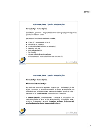 12/03/14	
  
14	
  
Conservação	
  de	
  Espécies	
  e	
  Populações	
  
Planos	
  de	
  Ação	
  Nacional	
  (PAN)	
  
	
  
Desta	
  forma,	
  promove	
  a	
  integração	
  de	
  várias	
  estratégias	
  e	
  polí@cas	
  públicas	
  
potencializando	
  seu	
  efeito.	
  	
  
	
  
São	
  medidas	
  recorrentes	
  adotadas	
  nos	
  PAN:	
  	
  
	
  
•  a	
  criação	
  e	
  implementação	
  de	
  UC,	
  	
  
•  regularização	
  fundiária,	
  	
  
•  licenciamento	
  e	
  compensação	
  ambiental,	
  	
  
•  pesquisa	
  aplicada,	
  	
  
•  educação	
  ambiental,	
  	
  
•  ﬁscalização,	
  	
  
•  recuperação	
  de	
  áreas	
  degradadas,	
  	
  
•  projetos	
  de	
  usos	
  sustentáveis	
  dos	
  recursos	
  naturais.	
  
(Fonte:	
  ICMBio,	
  2014)	
  
Conservação	
  de	
  Espécies	
  e	
  Populações	
  
Planos	
  de	
  Ação	
  Nacional	
  (PAN)	
  
	
  
Monitoria	
  dos	
  Planos	
  de	
  Ação	
  
	
  
Por	
   meio	
   de	
   monitorias	
   regulares,	
   é	
   veriﬁcada	
   a	
   implementação	
   das	
  
ações	
   e	
   realizado	
   os	
   ajustes	
   necessários	
   ao	
   plano.	
   As	
   monitorias	
   são	
  
coordenadas	
   e	
   promovidas	
   pelo	
   ICMBio	
   anualmente	
   e	
   contam	
   com	
   a	
  
par@cipação	
  do	
  Grupo	
  Assessor	
  cons@tuído	
  para	
  cada	
  plano.	
  
	
  
O	
  sucesso	
  das	
  ações	
  estratégicas	
  para	
  a	
  conservação	
  das	
  espécies,	
  por	
  
meio	
   dos	
   planos	
   de	
   ação	
   e	
   das	
   recomendações	
   de	
   medidas	
   para	
   a	
  
proteção	
   de	
   espécies	
   e	
   grupos,	
   é	
   avaliado	
   ao	
   longo	
   do	
   tempo	
   pela	
  
atualização	
  do	
  diagnósOco	
  das	
  espécies	
  brasileiras.	
  
(Fonte:	
  ICMBio,	
  2014)	
  
 