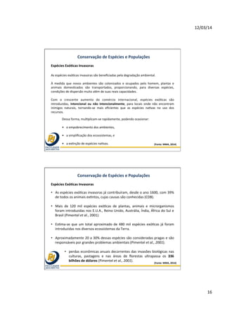 12/03/14	
  
16	
  
(Fonte:	
  MMA,	
  2014)	
  
Conservação	
  de	
  Espécies	
  e	
  Populações	
  
Espécies	
  ExóOcas	
  Invasoras	
  	
  
As	
  espécies	
  exó@cas	
  invasoras	
  são	
  beneﬁciadas	
  pela	
  degradação	
  ambiental.	
  
	
  
À	
   medida	
   que	
   novos	
   ambientes	
   são	
   colonizados	
   e	
   ocupados	
   pelo	
   homem,	
   plantas	
   e	
  
animais	
   domes@cados	
   são	
   transportados,	
   proporcionando,	
   para	
   diversas	
   espécies,	
  
condições	
  de	
  dispersão	
  muito	
  além	
  de	
  suas	
  reais	
  capacidades.	
  	
  
	
  
Com	
   o	
   crescente	
   aumento	
   do	
   comércio	
   internacional,	
   espécies	
   exó@cas	
   são	
  
introduzidas,	
   intencional	
   ou	
   não	
   intencionalmente,	
   para	
   locais	
   onde	
   não	
   encontram	
  
inimigos	
   naturais,	
   tornando-­‐se	
   mais	
   eﬁcientes	
   que	
   as	
   espécies	
   na@vas	
   no	
   uso	
   dos	
  
recursos.	
  	
  
Dessa	
  forma,	
  mul@plicam-­‐se	
  rapidamente,	
  podendo	
  ocasionar:	
  	
  
	
  
•  o	
  empobrecimento	
  dos	
  ambientes,	
  	
  
	
  
•  a	
  simpliﬁcação	
  dos	
  ecossistemas,	
  e	
  	
  
	
  
•  a	
  ex@nção	
  de	
  espécies	
  na@vas.	
  
(Fonte:	
  MMA,	
  2014)	
  
Conservação	
  de	
  Espécies	
  e	
  Populações	
  
Espécies	
  ExóOcas	
  Invasoras	
  	
  
•  As	
  espécies	
  exó@cas	
  invasoras	
  já	
  contribuíram,	
  desde	
  o	
  ano	
  1600,	
  com	
  39%	
  
de	
  todos	
  os	
  animais	
  ex@ntos,	
  cujas	
  causas	
  são	
  conhecidas	
  (CDB).	
  	
  
•  Mais	
   de	
   120	
   mil	
   espécies	
   exó@cas	
   de	
   plantas,	
   animais	
   e	
   microrganismos	
  
foram	
  introduzidas	
  nos	
  E.U.A.,	
  Reino	
  Unido,	
  Austrália,	
  Índia,	
  África	
  do	
  Sul	
  e	
  
Brasil	
  (Pimentel	
  et	
  al.,	
  2001).	
  
•  Es@ma-­‐se	
  que	
  um	
  total	
  aproximado	
  de	
  480	
  mil	
  espécies	
  exó@cas	
  já	
  foram	
  
introduzidas	
  nos	
  diversos	
  ecossistemas	
  da	
  Terra.	
  	
  
•  Aproximadamente	
  20	
  a	
  30%	
  dessas	
  espécies	
  são	
  consideradas	
  pragas	
  e	
  são	
  
responsáveis	
  por	
  grandes	
  problemas	
  ambientais	
  (Pimentel	
  et	
  al.,	
  2001).	
  	
  
•  perdas	
  econômicas	
  anuais	
  decorrentes	
  das	
  invasões	
  biológicas	
  nas	
  
culturas,	
   pastagens	
   e	
   nas	
   áreas	
   de	
   ﬂorestas	
   ultrapassa	
   os	
   336	
  
bilhões	
  de	
  dólares	
  (Pimentel	
  et	
  al.,	
  2001).	
  
 