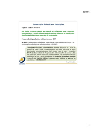 12/03/14	
  
17	
  
(Fonte:	
  MMA,	
  2014)	
  
Conservação	
  de	
  Espécies	
  e	
  Populações	
  
Espécies	
  ExóOcas	
  Invasoras	
  	
  
Isto	
   indica	
   o	
   enorme	
   desaﬁo	
   que	
   deverá	
   ser	
   enfrentado	
   para	
   o	
   controle,	
  
monitoramento	
  e	
  erradicação	
  das	
  espécies	
  exó<cas	
  invasoras	
  no	
  mundo,	
  com	
  
signiﬁca<va	
  inﬂuência	
  nos	
  processos	
  de	
  conservação.	
  	
  
	
  
Programa	
  Global	
  para	
  Espécies	
  ExóOcas	
  Invasoras	
  –	
  GISP	
  
	
  
No	
  Brasil:	
  Câmara	
  Técnica	
  Permanente	
  sobre	
  Espécies	
  Exó@cas	
  Invasoras	
  –	
  CTPEEI	
  -­‐	
  no	
  
âmbito	
  da	
  Comissão	
  Nacional	
  de	
  Biodiversidade	
  –	
  CONABIO.	
  
Estratégia	
  Nacional	
  sobre	
  Espécies	
  ExóOcas	
  Invasoras	
  (Resolução	
  nº	
  5,	
  de	
  21	
  de	
  
outubro	
   de	
   2009):	
   prevê	
   o	
   estabelecimento	
   de	
   ações	
   prioritárias	
   a	
   serem	
  
desenvolvidas	
   e/ou	
   apoiadas	
   pelo	
   MMA,	
   ou	
   por	
   meio	
   de	
   suas	
   	
   vinculadas,	
  
IBAMA,	
  ICMBio	
  e	
  Ins@tuto	
  de	
  Pesquisa	
  Jardim	
  Botânico	
  do	
  Rio	
  	
  de	
  Janeiro	
  –	
  JBRJ,	
  
bem	
   como	
   por	
   outros	
   órgãos	
   do	
   Governo	
   Federal,	
   com	
   recomendações	
   dos	
  
mecanismos	
  de	
  ação	
  a	
  serem	
  empregadas	
  na	
  prevenção,	
  erradicação,	
  miOgação	
  
e	
   controle	
   de	
   Espécies	
   ExóOcas	
   Invasoras,	
   sejam	
   exóOcas	
   ao	
   país	
   ou	
   ao	
  
ecossistema.	
  -­‐	
  BIOSSEGURANÇA	
  
 