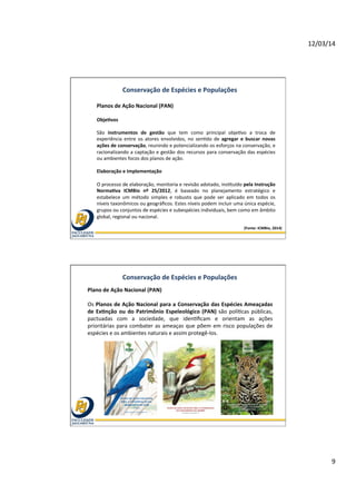 12/03/14	
  
9	
  
Conservação	
  de	
  Espécies	
  e	
  Populações	
  
Planos	
  de	
  Ação	
  Nacional	
  (PAN)	
  
	
  
ObjeOvos	
  
	
  
São	
   instrumentos	
   de	
   gestão	
   que	
   tem	
   como	
   principal	
   obje@vo	
   a	
   troca	
   de	
  
experiência	
   entre	
   os	
   atores	
   envolvidos,	
   no	
   sen@do	
   de	
   agregar	
   e	
   buscar	
   novas	
  
ações	
  de	
  conservação,	
  reunindo	
  e	
  potencializando	
  os	
  esforços	
  na	
  conservação,	
  e	
  
racionalizando	
  a	
  captação	
  e	
  gestão	
  dos	
  recursos	
  para	
  conservação	
  das	
  espécies	
  
ou	
  ambientes	
  focos	
  dos	
  planos	
  de	
  ação.	
  
	
  
Elaboração	
  e	
  Implementação	
  	
  
	
  
O	
  processo	
  de	
  elaboração,	
  monitoria	
  e	
  revisão	
  adotado,	
  ins@tuído	
  pela	
  Instrução	
  
NormaOva	
   ICMBio	
   nº	
   25/2012,	
   é	
   baseado	
   no	
   planejamento	
   estratégico	
   e	
  
estabelece	
   um	
   método	
   simples	
   e	
   robusto	
   que	
   pode	
   ser	
   aplicado	
   em	
   todos	
   os	
  
níveis	
  taxonômicos	
  ou	
  geográﬁcos.	
  Estes	
  níveis	
  podem	
  incluir	
  uma	
  única	
  espécie,	
  
grupos	
  ou	
  conjuntos	
  de	
  espécies	
  e	
  subespécies	
  individuais,	
  bem	
  como	
  em	
  âmbito	
  
global,	
  regional	
  ou	
  nacional.	
  
	
  
(Fonte:	
  ICMBio,	
  2014)	
  
Conservação	
  de	
  Espécies	
  e	
  Populações	
  
Plano	
  de	
  Ação	
  Nacional	
  (PAN)	
  
	
  
Os	
  Planos	
  de	
  Ação	
  Nacional	
  para	
  a	
  Conservação	
  das	
  Espécies	
  Ameaçadas	
  
de	
  ExOnção	
  ou	
  do	
  Patrimônio	
  Espeleológico	
  (PAN)	
  são	
  polí@cas	
  públicas,	
  
pactuadas	
   com	
   a	
   sociedade,	
   que	
   iden@ﬁcam	
   e	
   orientam	
   as	
   ações	
  
prioritárias	
  para	
  combater	
  as	
  ameaças	
  que	
  põem	
  em	
  risco	
  populações	
  de	
  
espécies	
  e	
  os	
  ambientes	
  naturais	
  e	
  assim	
  protegê-­‐los.	
  	
  	
  
 