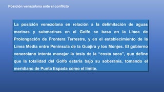 Posición venezolana ante el conflicto
La posición venezolana en relación a la delimitación de aguas
marinas y submarinas en el Golfo se basa en la Línea de
Prolongación de Frontera Terrestre, y en el establecimiento de la
Línea Media entre Península de la Guajira y los Monjes. El gobierno
venezolano intenta manejar la tesis de la “costa seca”, que define
que la totalidad del Golfo estaría bajo su soberanía, tomando el
meridiano de Punta Espada como el límite.
 